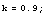 k = 0.9 ;